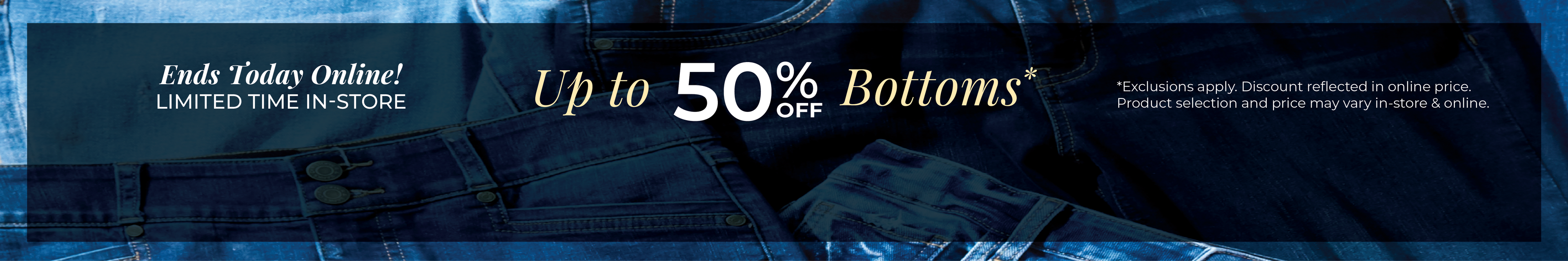 Ends Today Online! Limited Time In-Store: Up to 50% off Bottoms*exclusions apply