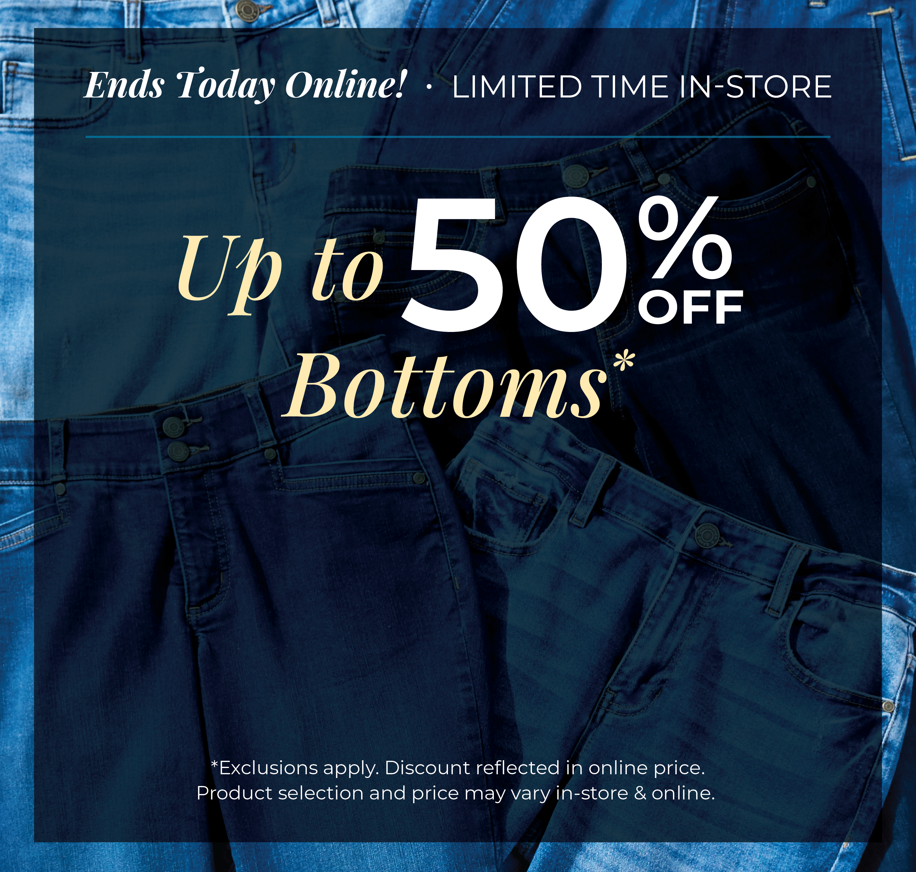 Ends Today Online! Limited Time In-Store: Up to 50% off Bottoms*exclusions apply