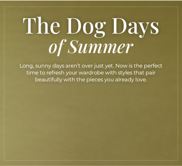 The Dog Days of Summer: Long, sunny days aren't over just yet. Now is the perfect time to refresh your wardrobe with styles that pair beautifully with the pieces you already love. 