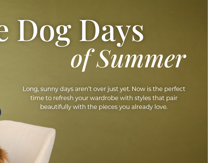 The Dog Days of Summer: Long, sunny days aren't over just yet. Now is the perfect time to refresh your wardrobe with styles that pair beautifully with the pieces you already love. 
