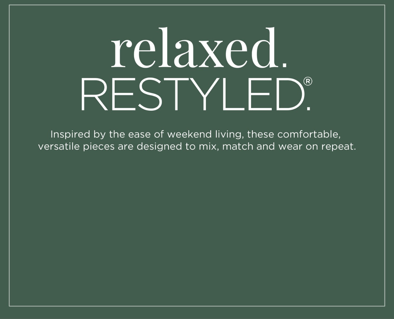 Relaxed Restyled: Inspired by the ease of weekend living, these comfortable, versatile pieces are designed to mix, match and wear on repeat.