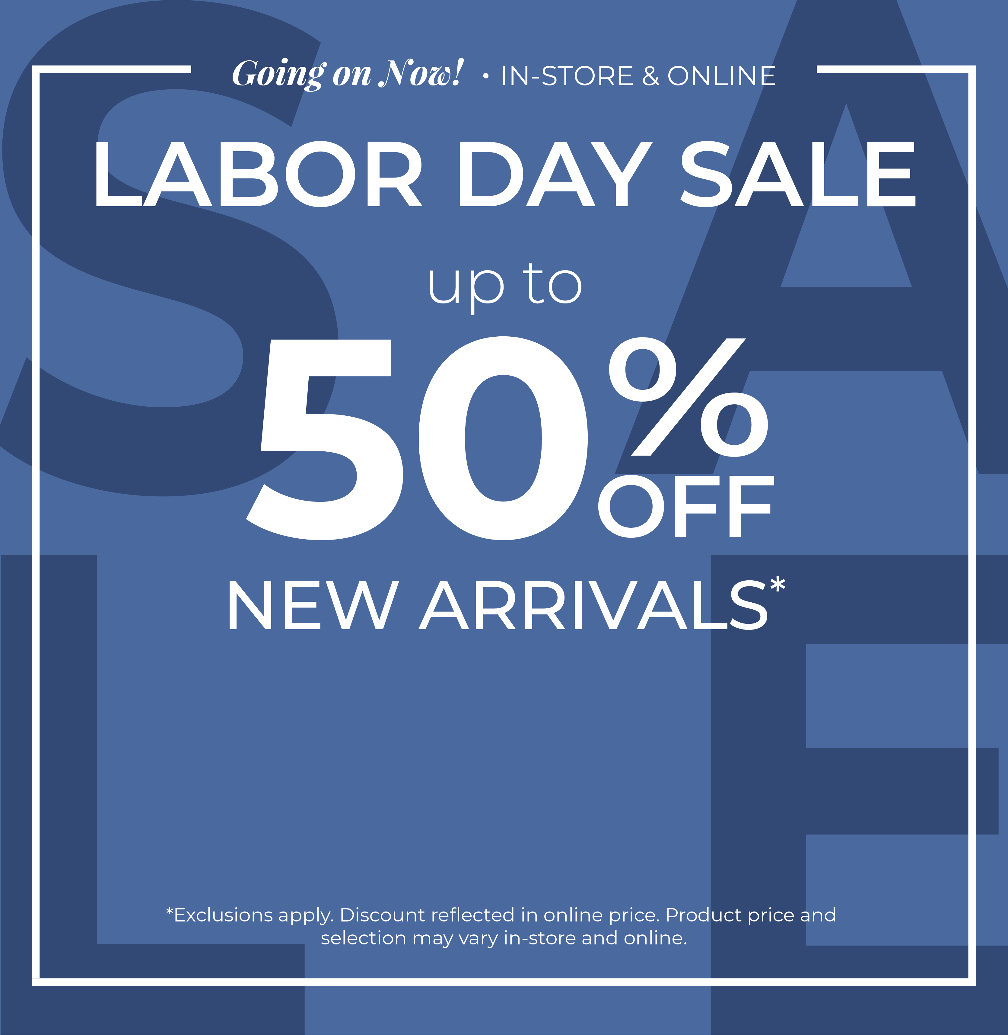 Going On Now! In-Store & Online: Labor Day Sale - Up to 50% Off New Arrivals​*exclusions apply