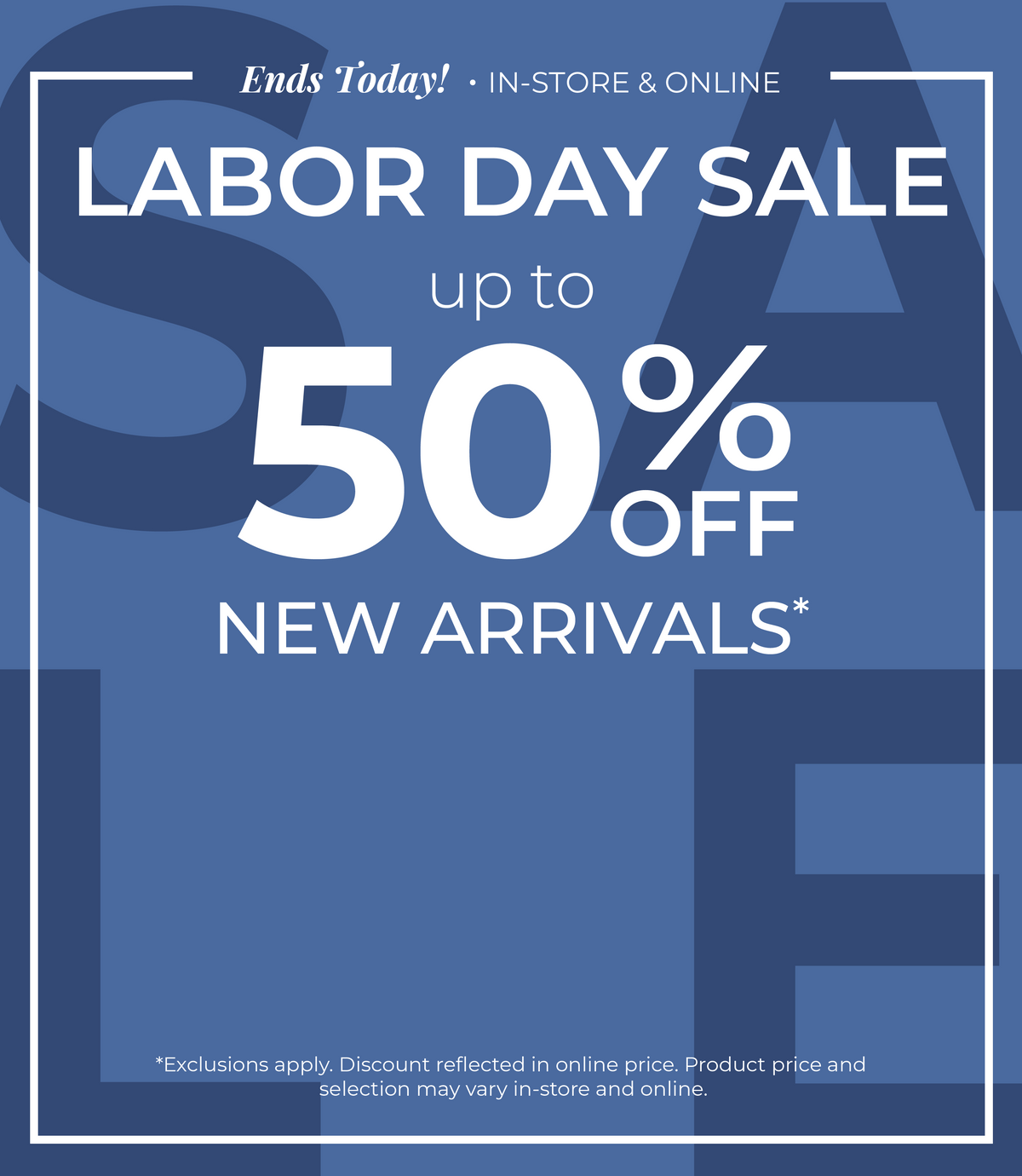 Ends Today! In-Store & Online: Labor Day Sale - Up to 50% Off New Arrivals​*exclusions apply