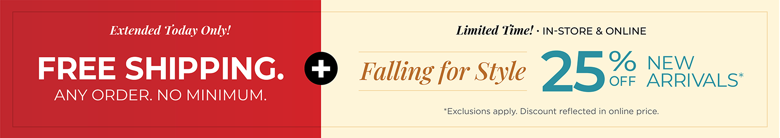Extended Today Only! FREE SHIPPING. Any Order. No Minimum. + Limited Time! In-Store & Online: Falling for Style - 25% Off New Arrivals*exclusions apply