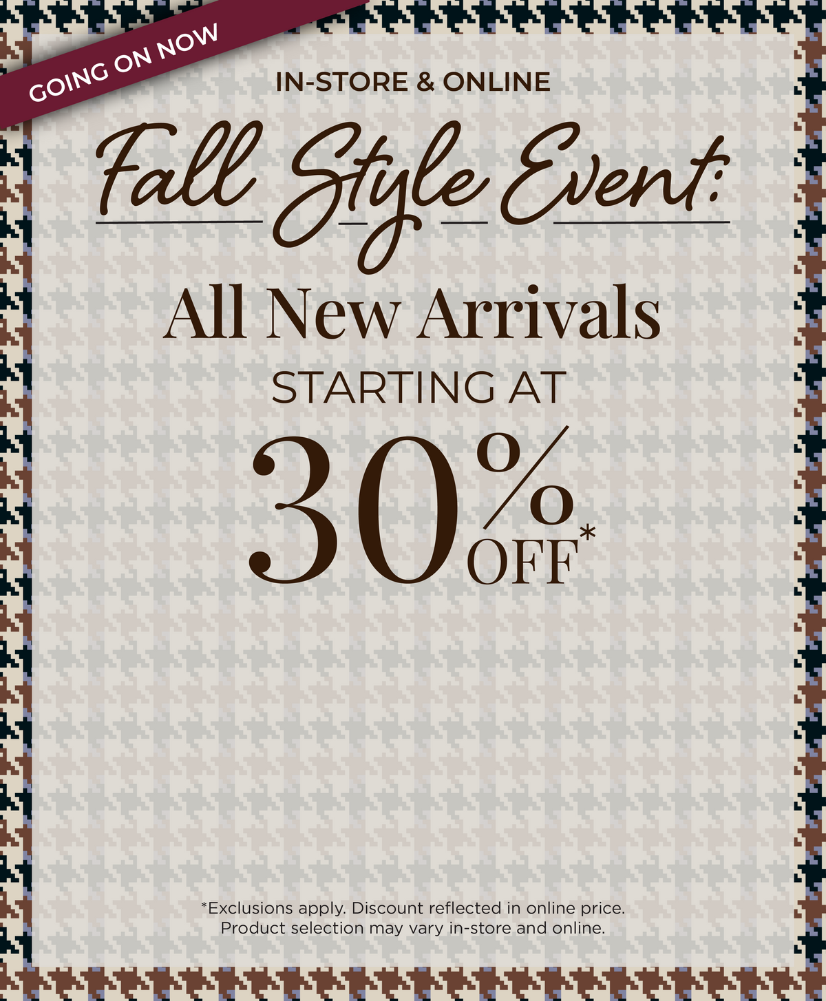 Going On Now! In-Store & Online - Fall Style Event​: All New Arrivals Starting at 30% Off*exclusions apply