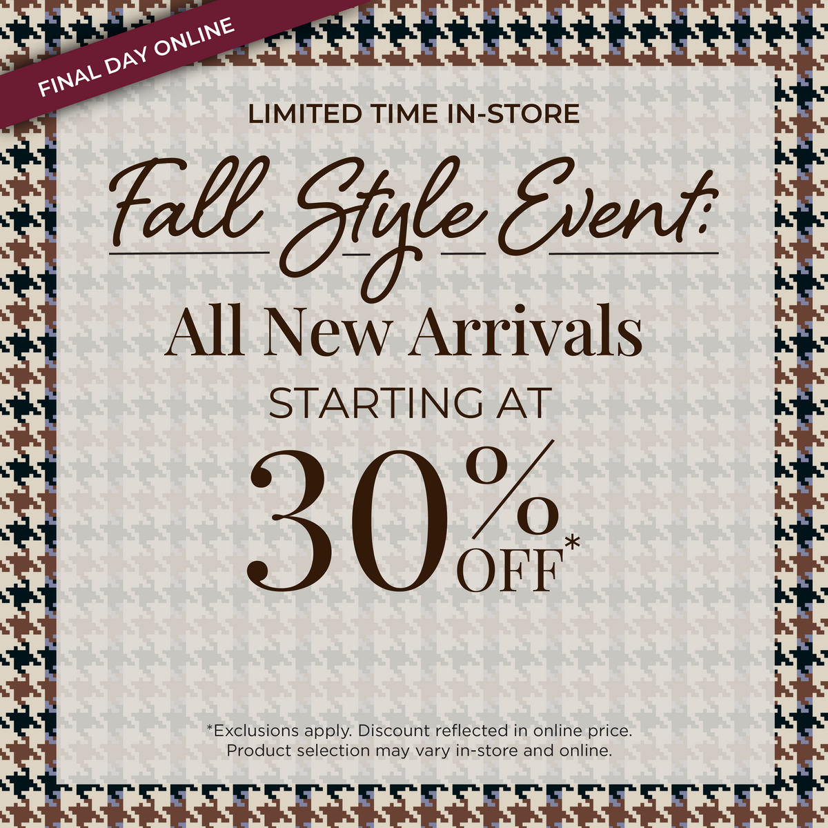 Final Day Online! Limited Time In-Store - Fall Style Event​: All New Arrivals Starting at 30% Off*exclusions apply