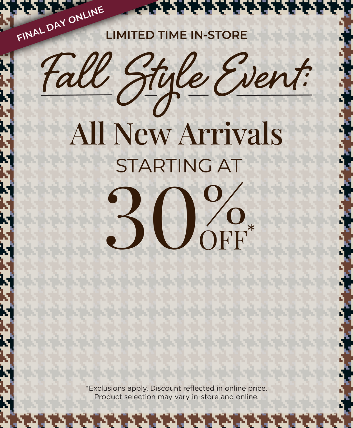 Final Day Online! Limited Time In-Store - Fall Style Event​: All New Arrivals Starting at 30% Off*exclusions apply