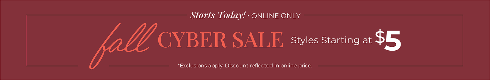 Starts Today! Online Only: Fall Cyber Sale: Styles Starting at $5*exclusions apply.