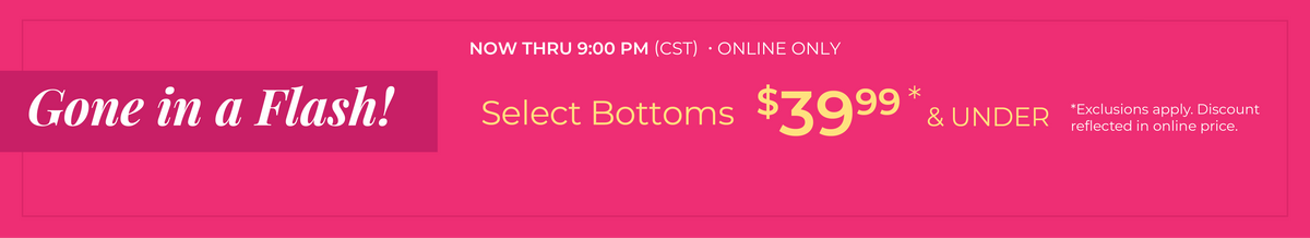 Now Thru 9:00 PM (CST) | Online Only: Gone in a Flash! Select Bottoms $39.99 and Under​​*exclusions apply
