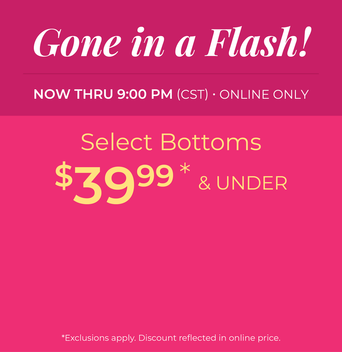 Now Thru 9:00 PM (CST) | Online Only: Gone in a Flash! Select Bottoms $39.99 and Under​​*exclusions apply