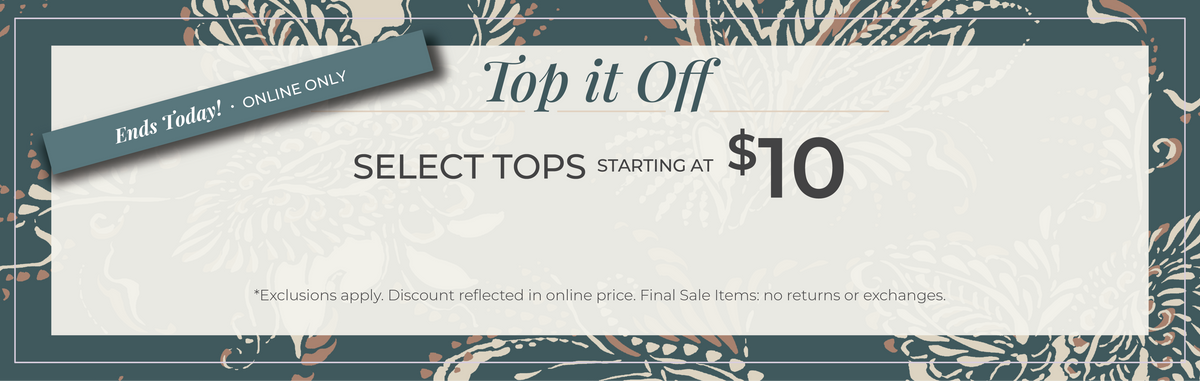 Ends Today! Online Only: Top it Off - Select Tops Starting at $10​*exclusions apply