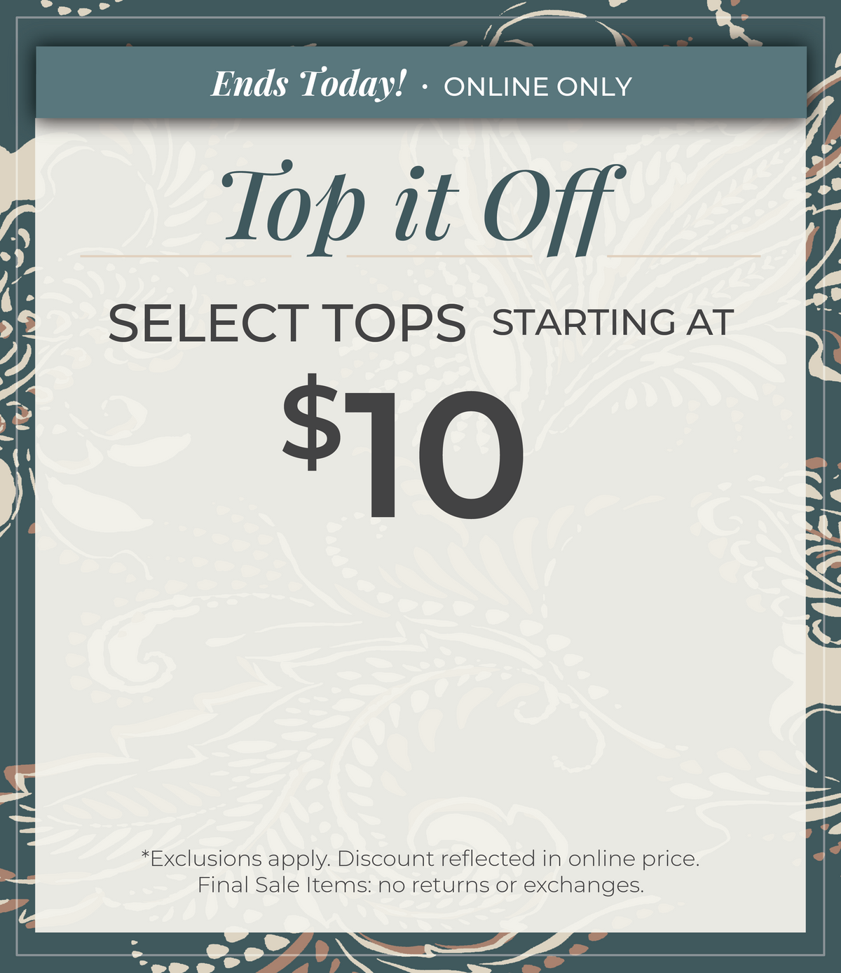 Ends Today! Online Only: Top it Off - Select Tops Starting at $10​*exclusions apply