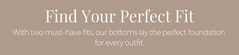 Find Your Perfect Fit: With two must-have fits, our bottoms lay the perfect foundation for every outfit.