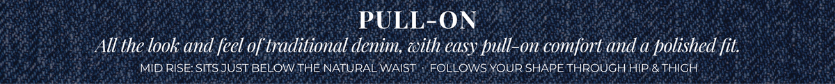 Pull-On: All the look and feel of traditional denim, with easy pull-on comfort and a polished fit. Mid Rise: Sits just below the natural waist. Follows your shape through hip & thigh.