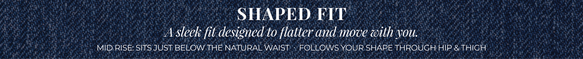 Shaped Fit: A sleek fit designed to flatter and move with you. Mid Rise: Sits just below the natural waist. Follows your shape through hip & thigh.