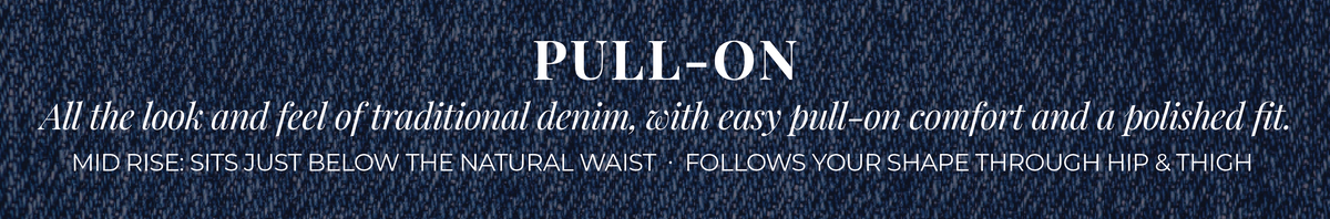 Pull-On: All the look and feel of traditional denim, with easy pull-on comfort and a polished fit. Mid Rise: Sits just below the natural waist. Follows your shape through hip and thigh.