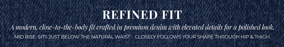 Refined Fit: A modern, close-to-the-body fit crafted in premium denim with elevated details for a polished look. Mid Rise: Sits just below the natural waist. Closely follows your shape through hip & thigh.