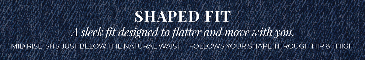 Shaped Fit: A sleek fit designed to flatter and move with you. Mid Rise: Sits just below the natural waist. Follows your shape through hip & thigh.