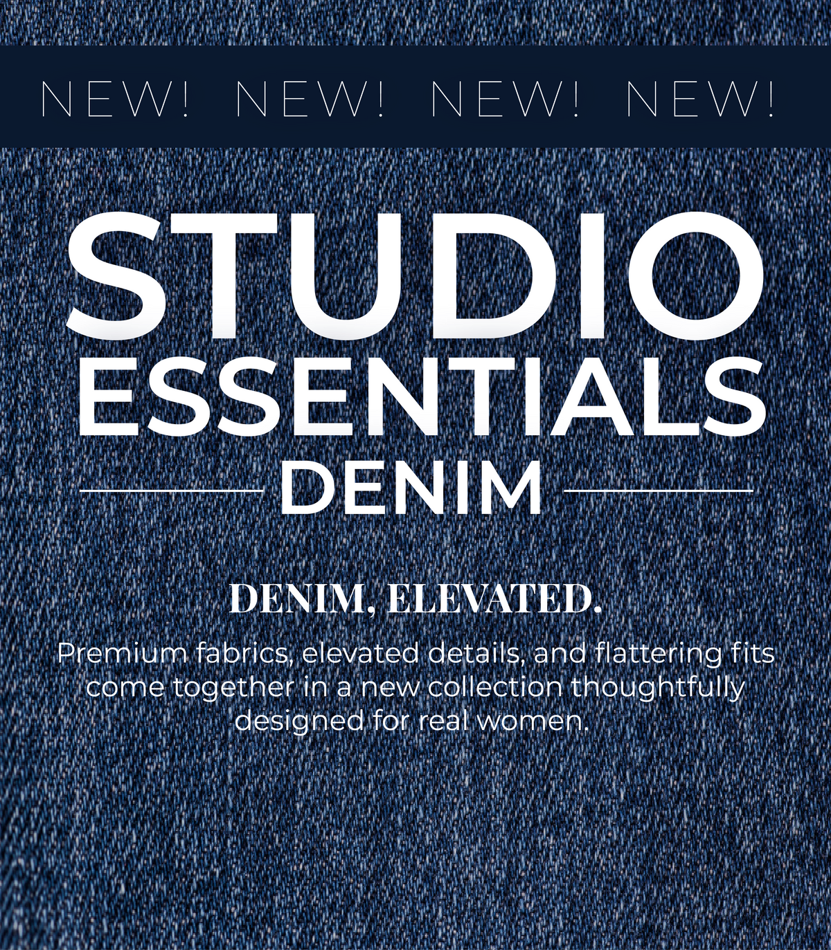 New! Studio Essentials Denim: Denim, Elevated. Premium fabrics, elevated details, and flattering fits come together in a new collection thoughtfully designed for real women.