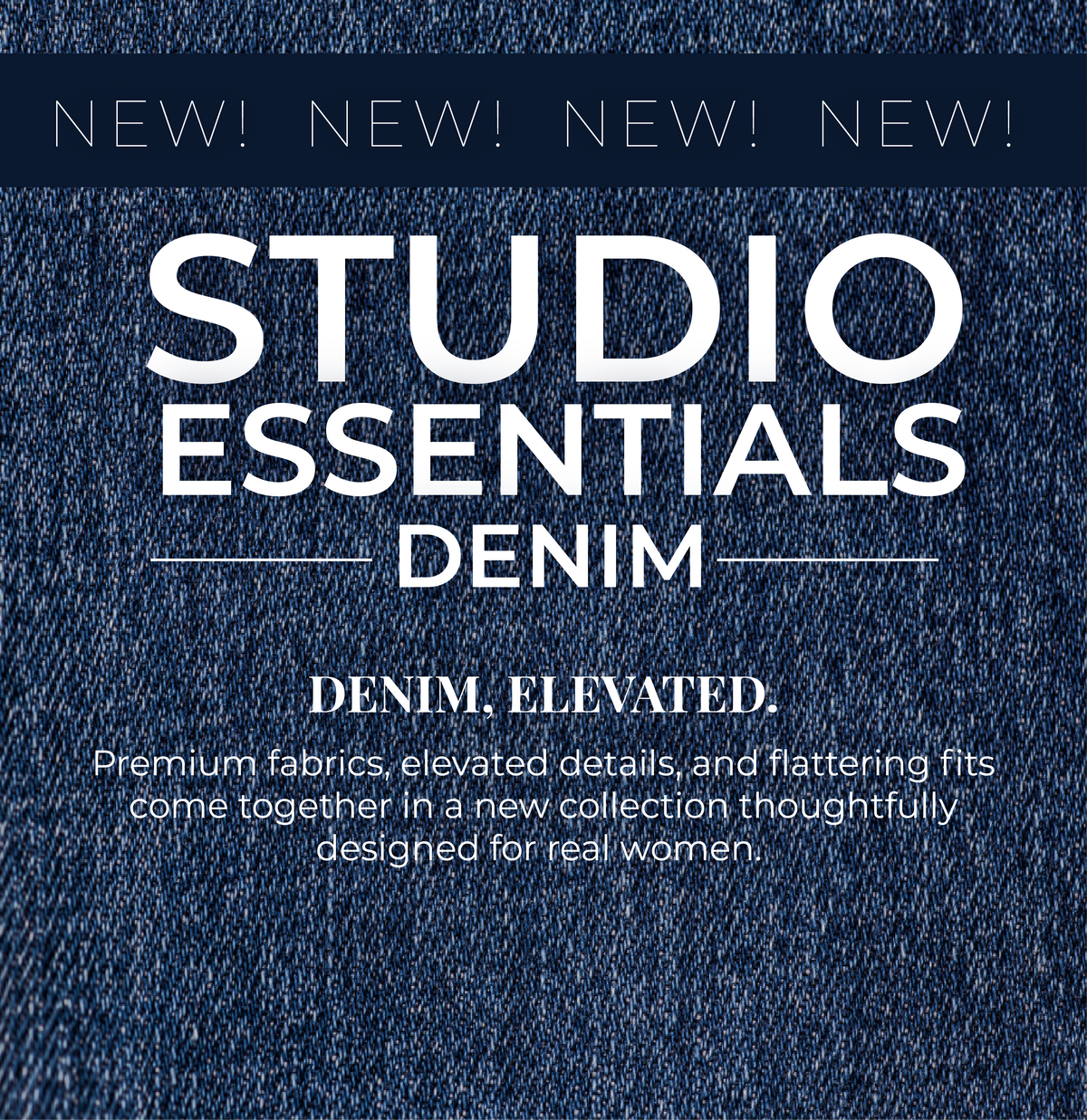 New! Studio Essentials Denim: Denim, Elevated. Premium fabrics, elevated details, and flattering fits come together in a new collection thoughtfully designed for real women.