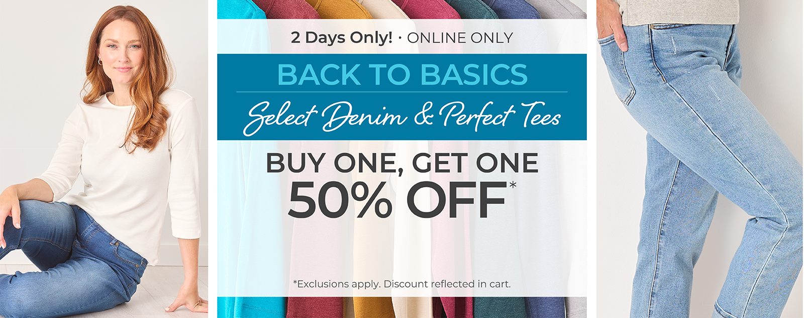 2 Days Only! Online Only: Back to Basics - Select Denim & Perfect Tees: Buy One, Get One 50% Off*exclusions apply. Featuring an assortment of jeans and perfect tees!