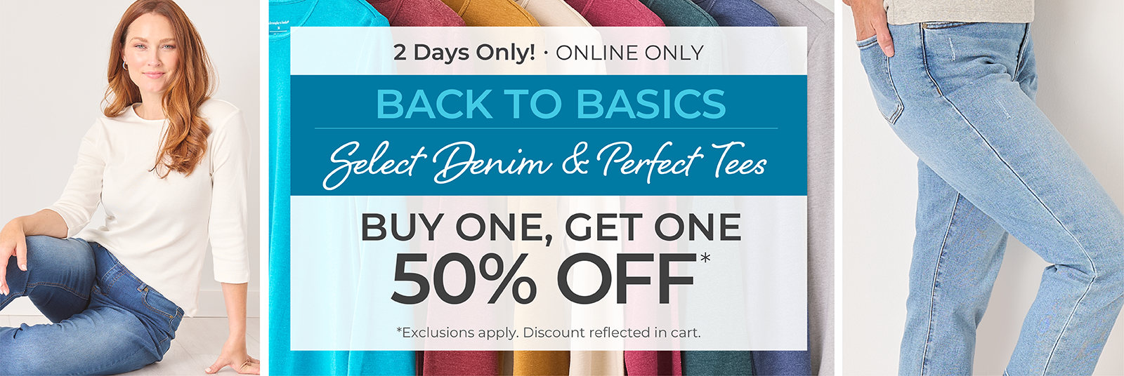 2 Days Only! Online Only: Back to Basics - Select Denim & Perfect Tees: Buy One, Get One 50% Off*exclusions apply. Featuring an assortment of jeans and perfect tees!