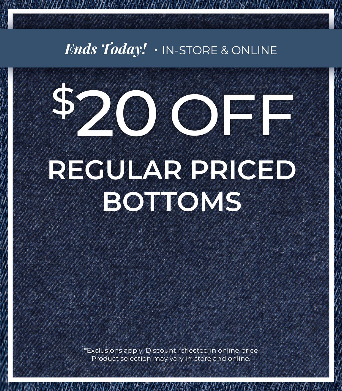 Ends Today! In-Store & Online: $20 Off Regular Priced Bottoms ​*exclusions apply