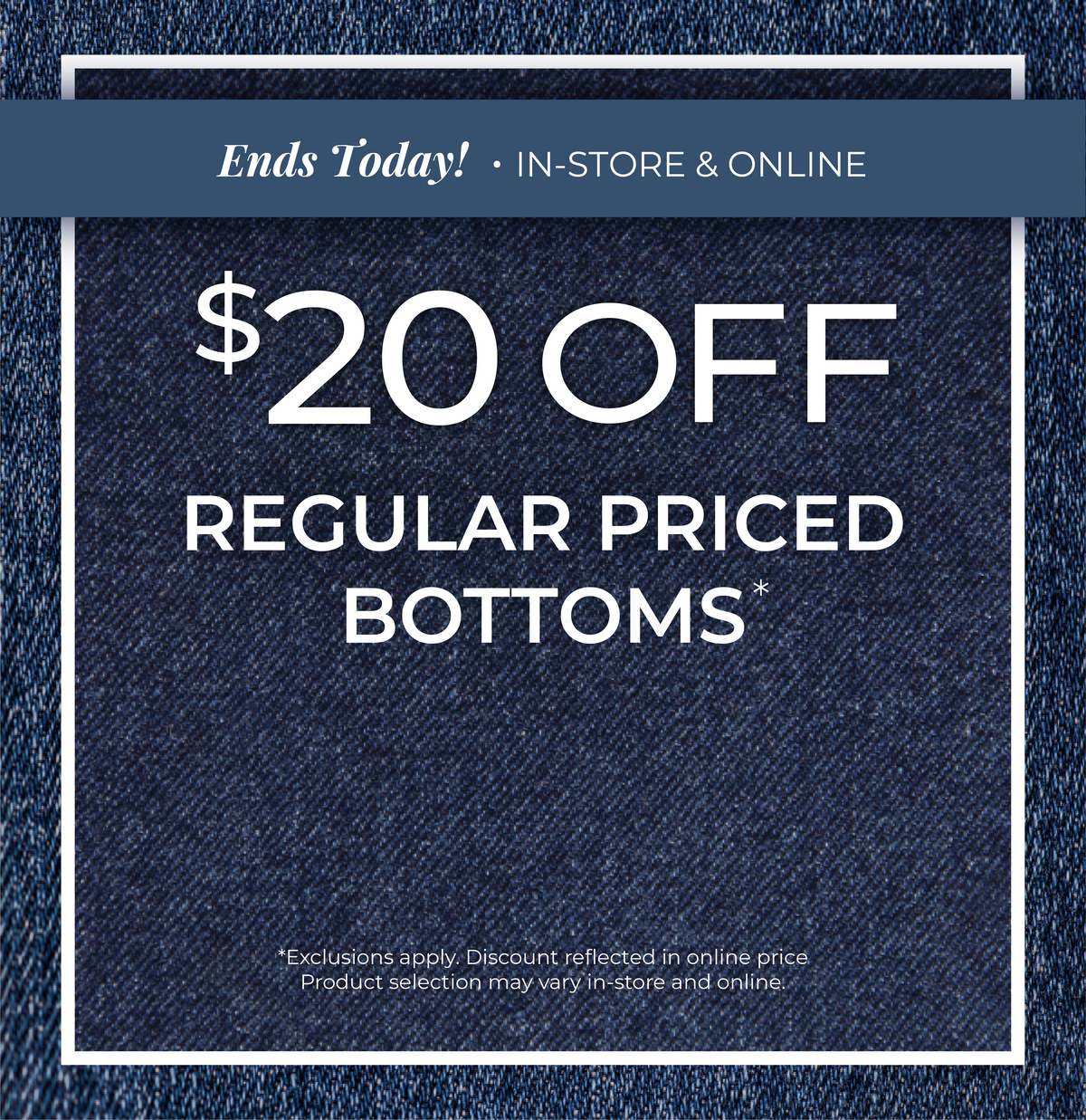Ends Today! In-Store & Online: $20 Off Regular Priced Bottoms ​*exclusions apply