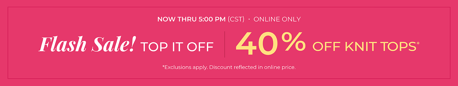Now Thru 5 PM (CST): Online Only: FLASH SALE! Top it Off: 40% Off Knit Tops*exclusions apply