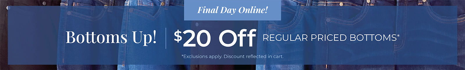 Final Day Online! Bottoms Up! $20 Off Regular Priced Bottoms*exclusions apply