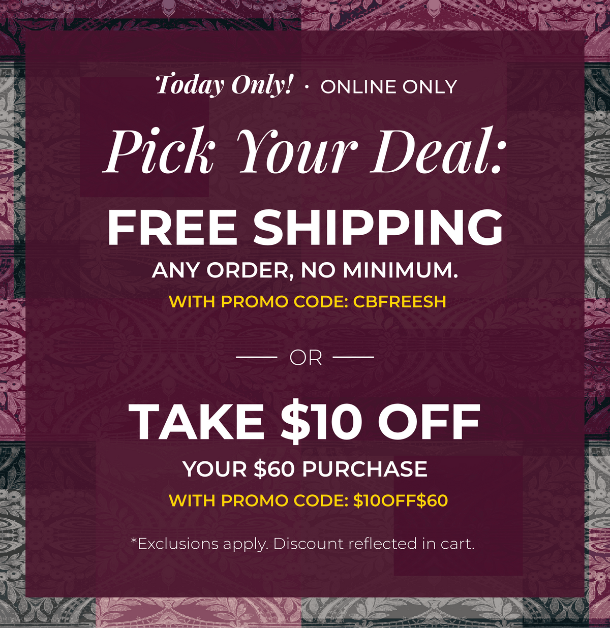 Today Only! Online Only: Pick Your Deal!​ Free Shipping. Any Order. No Minimum.​ With promo code: CBFREESH Or ​$10 Off of $60​ with promo code: $10OFF$60*exclusions apply