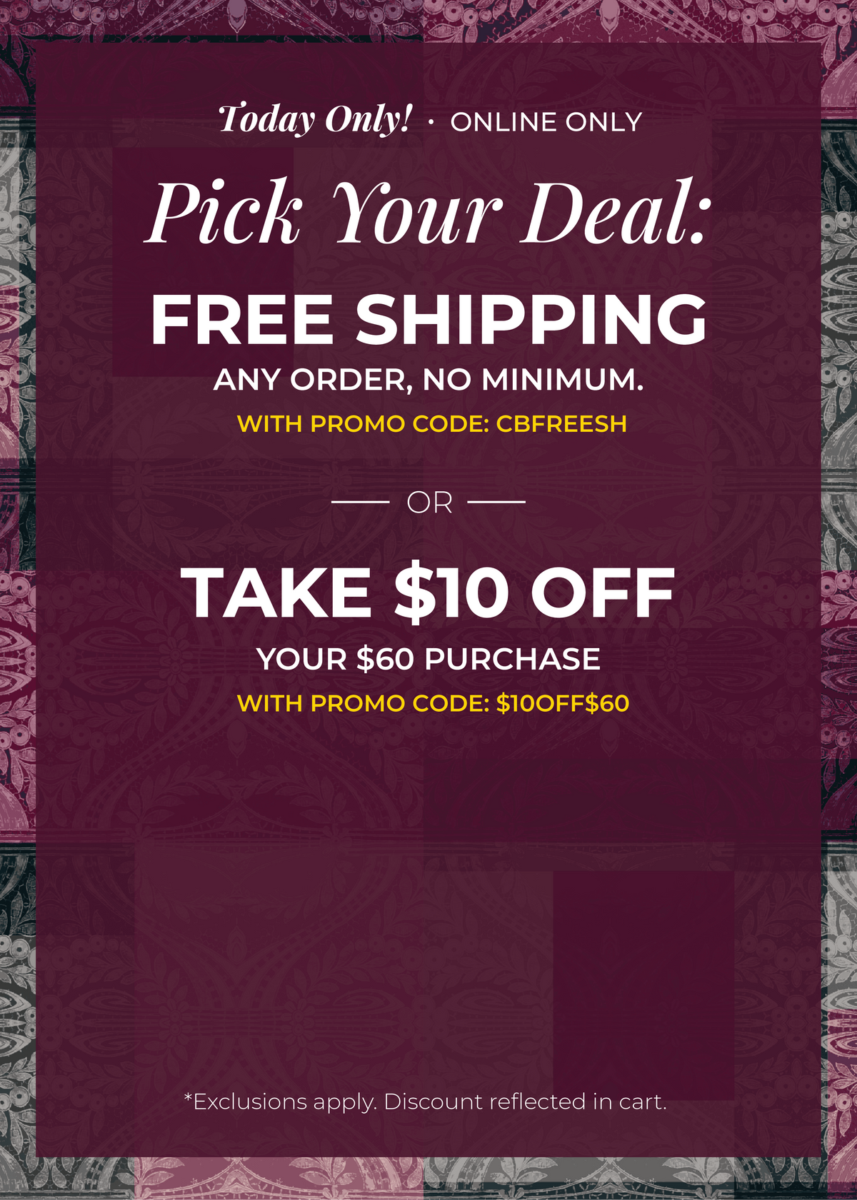 Today Only! Online Only: Pick Your Deal!​ Free Shipping. Any Order. No Minimum.​ With promo code: CBFREESH Or ​$10 Off of $60​ with promo code: $10OFF$60*exclusions apply