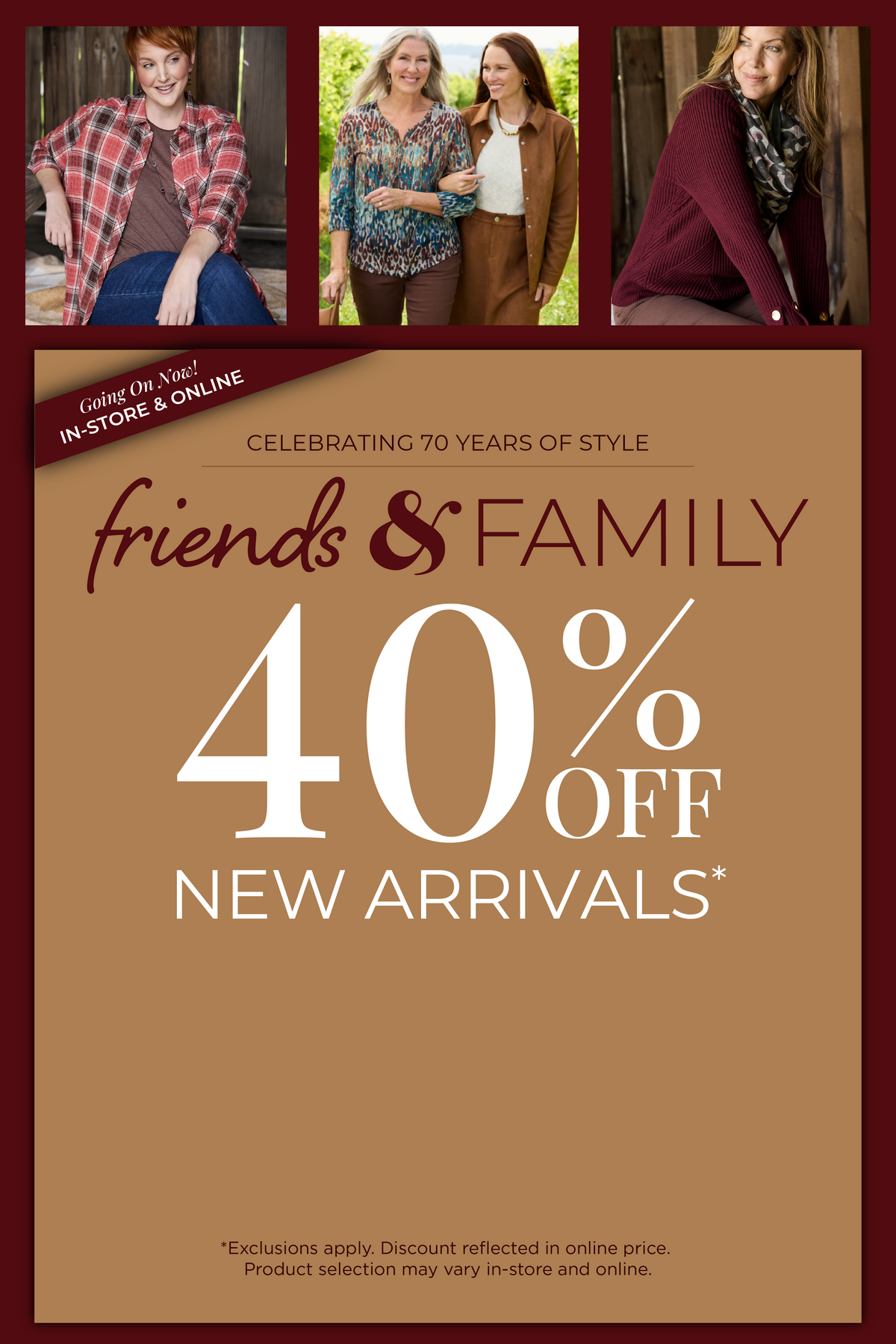 Going On Now! In-Store & Online: Celebrating 70 Years of Style​ - Friends & Family Event: 40% Off New Arrivals​ *exclusions apply. Featuring an assortment of stylish tops and bottoms!