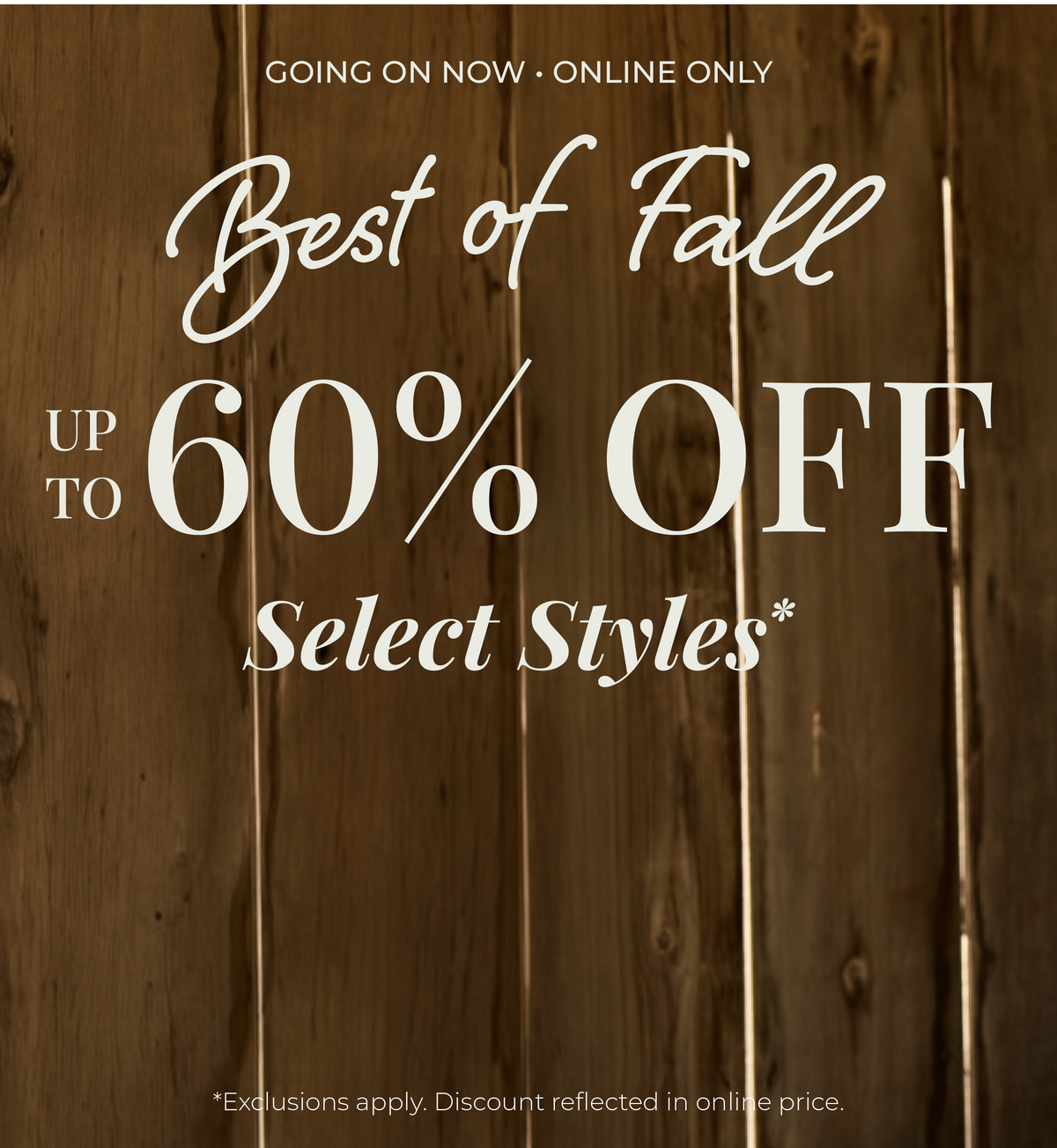Going On Now! Online Only: Best of Fall - Up to 60% Off Select Styles​ *exclusions apply
