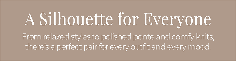A Silhouette for Everyone: From relaxed styles to polished ponte and comfy knits, there's a perfect pair for every outfit and every mood.