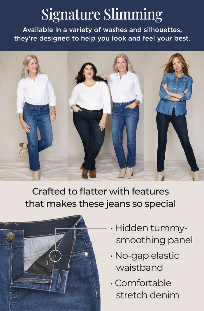 Signature Slimming: Available in a variety of washes and silhouettes, they're designed to help you look and feel your best. Crafted to flatter with features that makes these jeans so special: 1) Hidden tummy-smoothing panel. 2) No-gap elastic waistband. 3) Comfortable stretch denim. Featuring an assortment of versatile and stylish jeans!