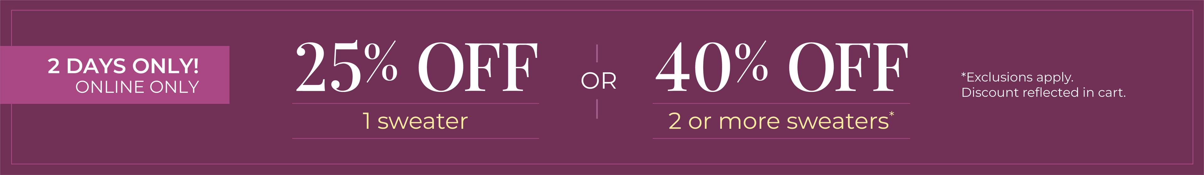2 Days Only! Online Only: 25% OFF 1 Sweater or 40% OFF 2 or more sweaters*exclusions apply