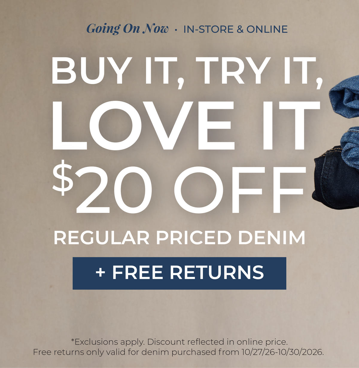 Going On Now! In-Store & Online: Buy It, Try It, Love It!​ $20 Off Regular Priced Denim + Free Returns​ *exclusions apply