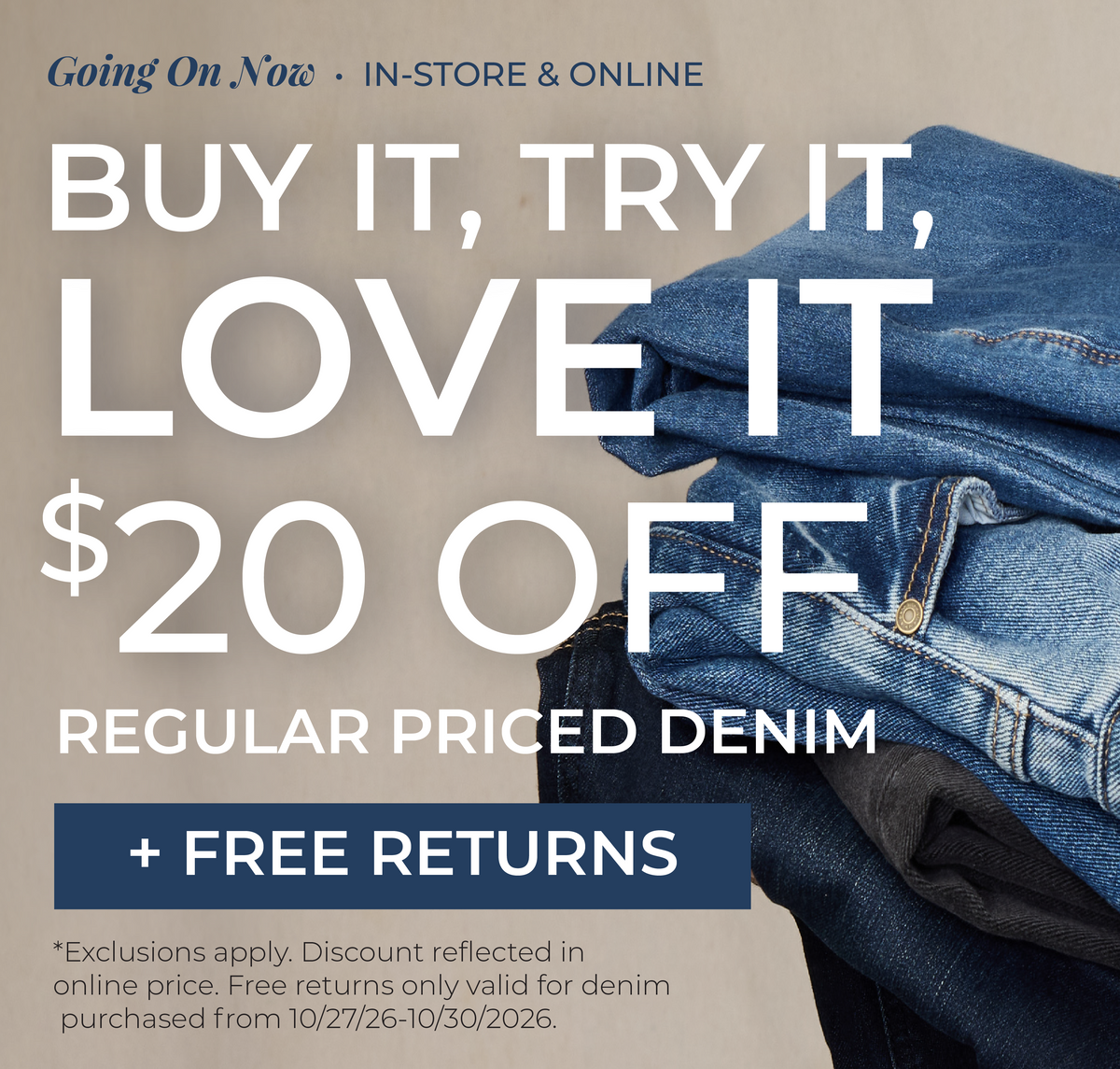 Going On Now! In-Store & Online: Buy It, Try It, Love It!​ $20 Off Regular Priced Denim + Free Returns​ *exclusions apply