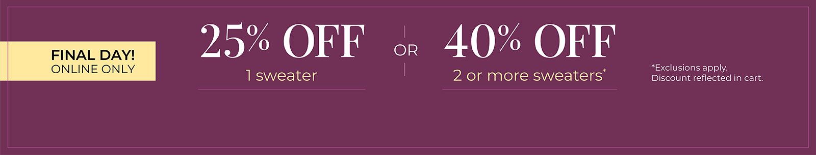 Final Day! Online Only: 25% OFF 1 Sweater or 40% OFF 2 or more sweaters*exclusions apply