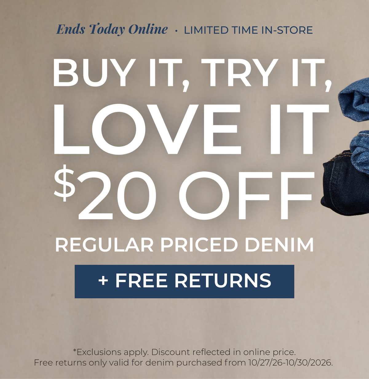 Ends Today Online! Limited Time In-Store: Buy It, Try It, Love It!​ $20 Off Regular Priced Denim + Free Returns​ *exclusions apply