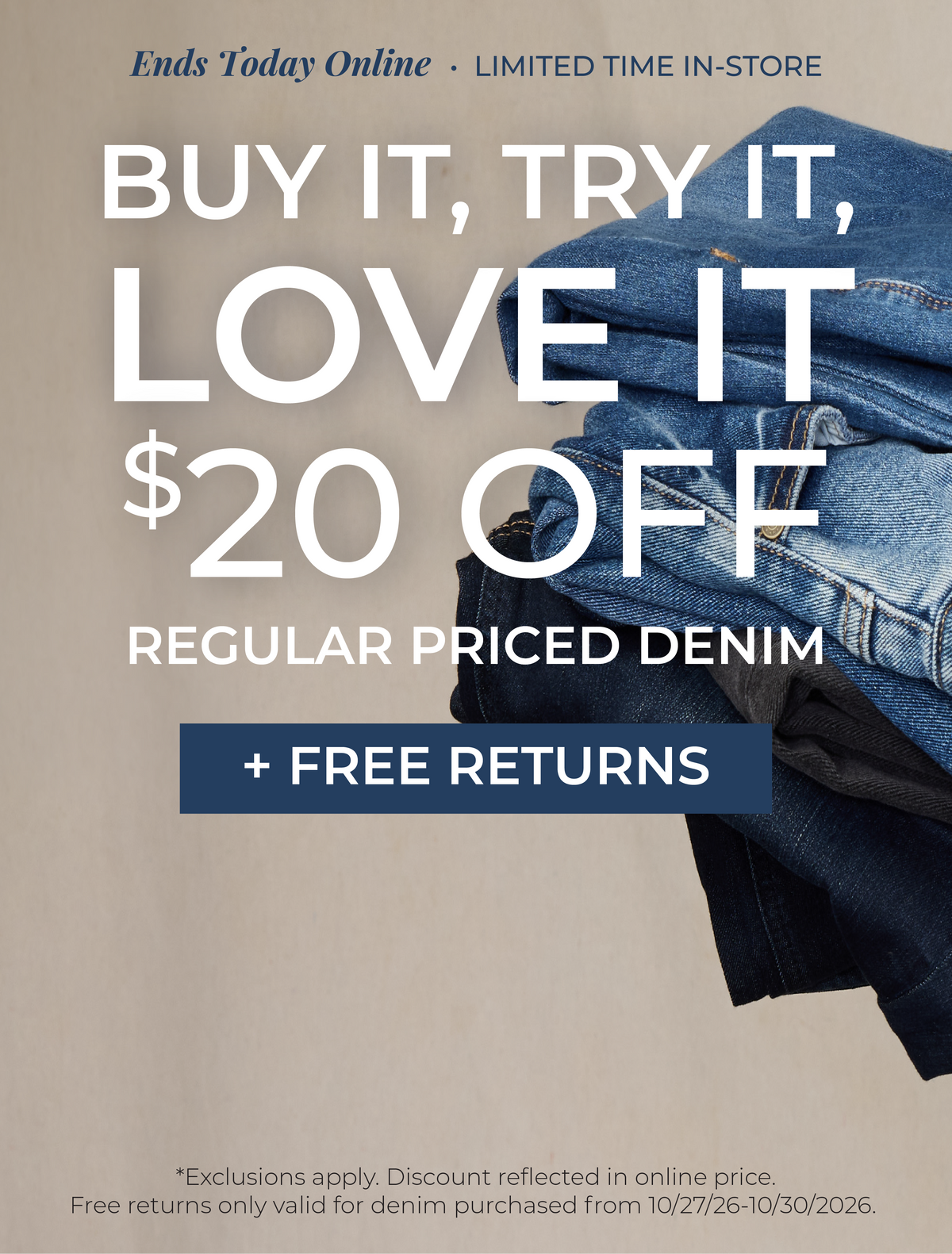 Ends Today Online! Limited Time In-Store: Buy It, Try It, Love It!​ $20 Off Regular Priced Denim + Free Returns​ *exclusions apply