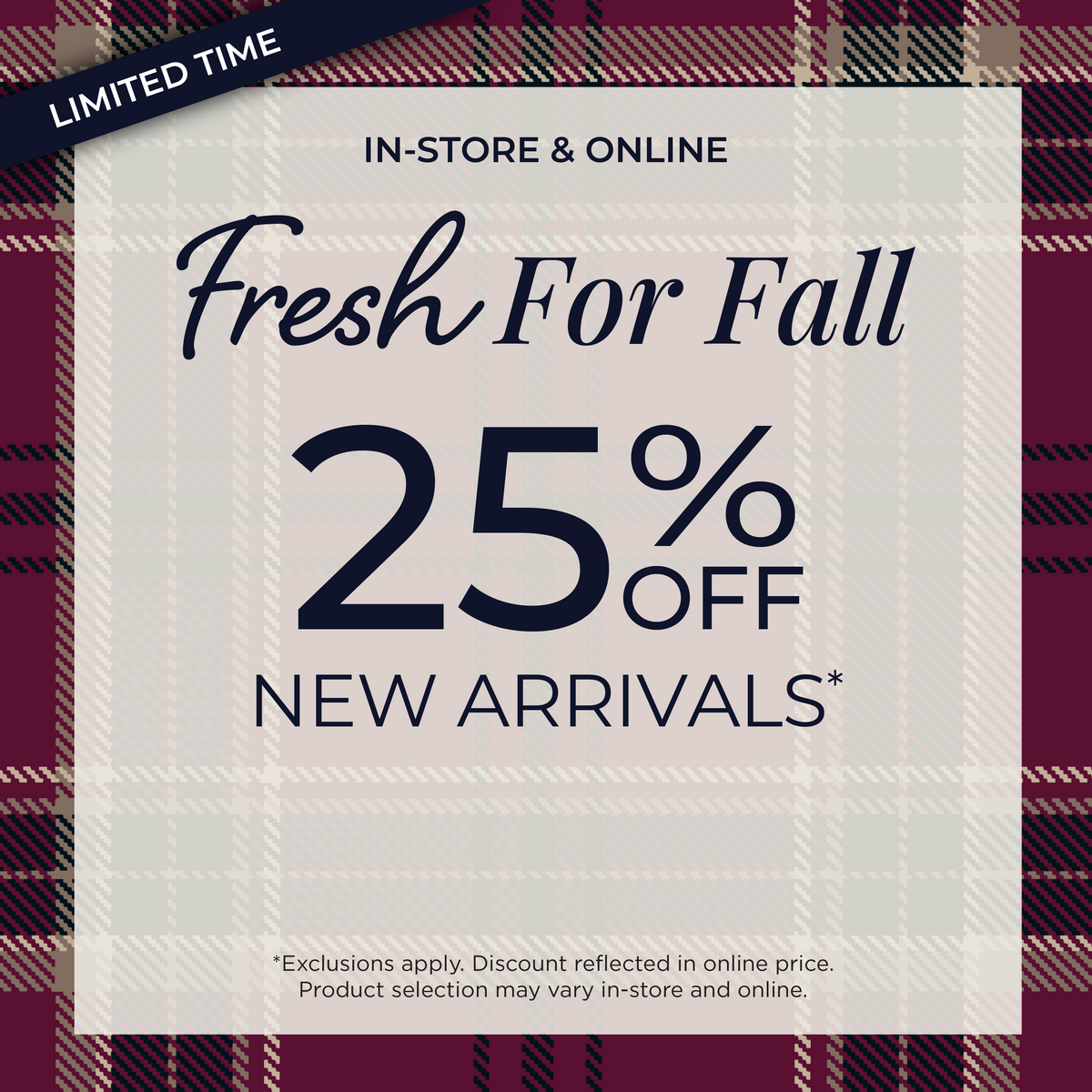 Limited Time! In-Store & Online: Fresh for Fall 25% Off New Arrivals​*exclusions apply