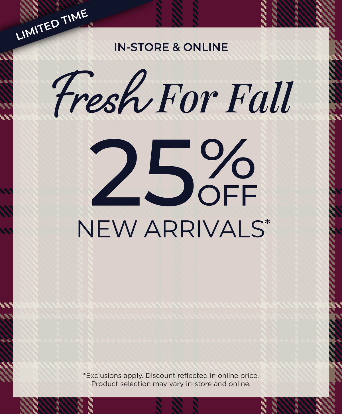 Limited Time! In-Store & Online: Fresh for Fall 25% Off New Arrivals​*exclusions apply