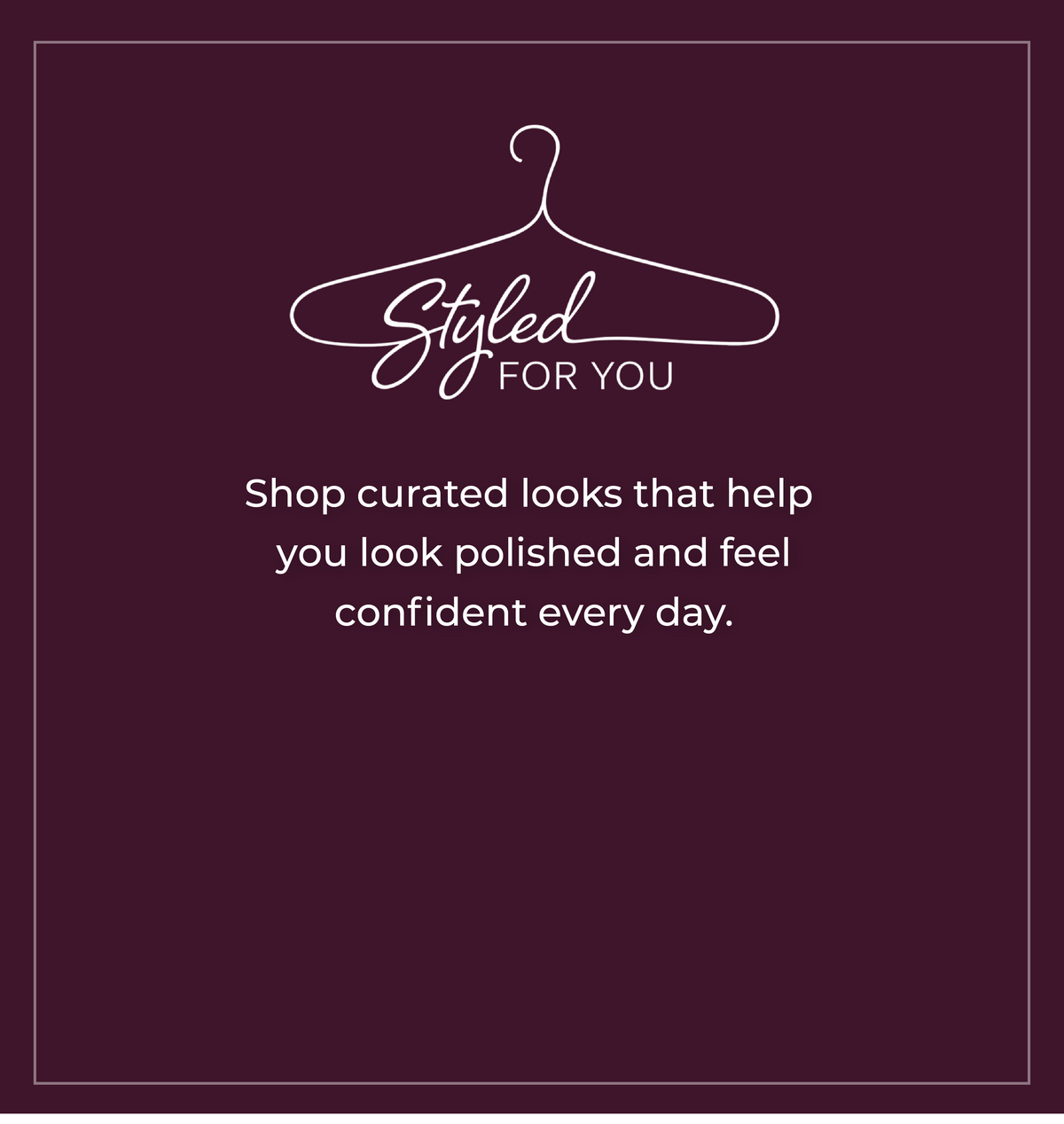 Styled For You: Shop curated looks that help you look polished and feel confident every day.
