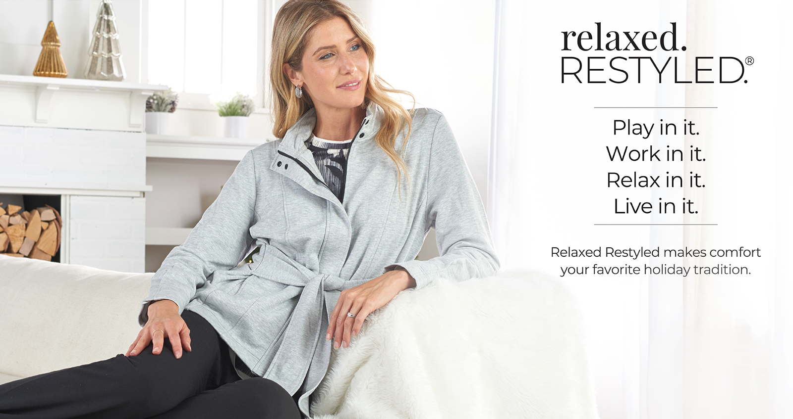 Relaxed. Restyled. Play in it. Work in it. Relax in it. Live in it. Relaxed Restyled makes comfort your favorite holiday tradition.