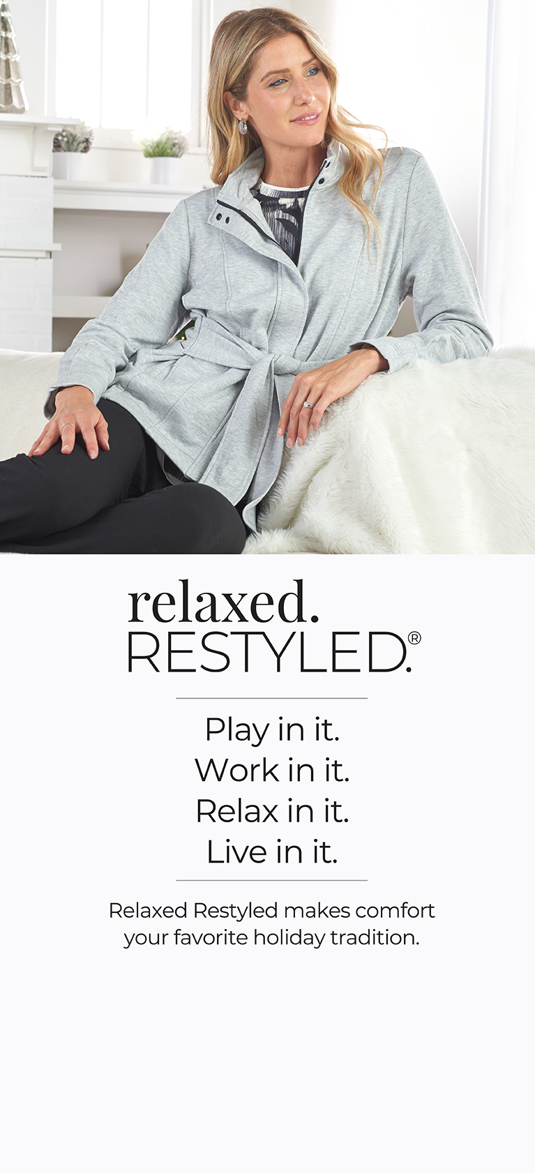 Relaxed. Restyled. Play in it. Work in it. Relax in it. Live in it. Relaxed Restyled makes comfort your favorite holiday tradition.