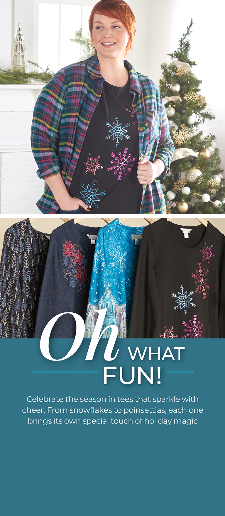 Oh What Fun! Celebrate the season in tees that sparkle with cheer. From snowflakes to poinsettias, each one brings its own special touch of holiday magic. Featuring an assortment of festive knit tops!