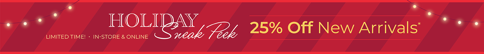 Limited Time! In-Store & Online: Holiday Sneak Peek - 25% Off New Arrivals*exclusions apply