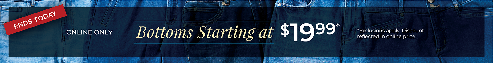 Ends Today! Online Only: Bottoms Starting at $19.99*exclusions apply